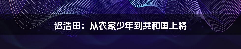 迟浩田：从农家少年到共和国上将