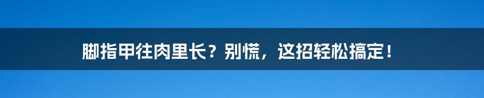 脚指甲往肉里长？别慌，这招轻松搞定！