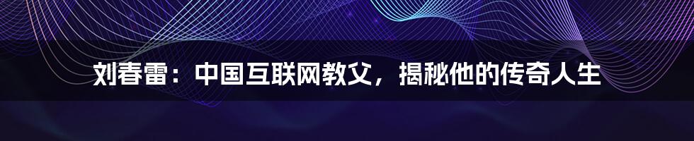 刘春雷：中国互联网教父，揭秘他的传奇人生