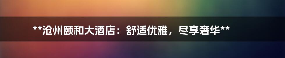 **沧州颐和大酒店：舒适优雅，尽享奢华**