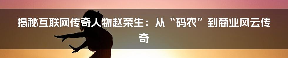 揭秘互联网传奇人物赵荣生：从“码农”到商业风云传奇