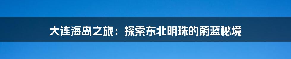 大连海岛之旅：探索东北明珠的蔚蓝秘境