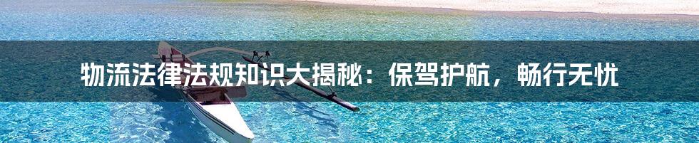 物流法律法规知识大揭秘：保驾护航，畅行无忧