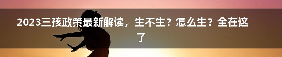 2023三孩政策最新解读，生不生？怎么生？全在这了