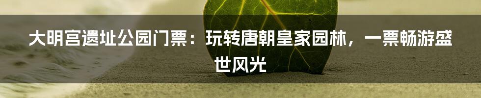 大明宫遗址公园门票：玩转唐朝皇家园林，一票畅游盛世风光