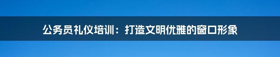 公务员礼仪培训：打造文明优雅的窗口形象