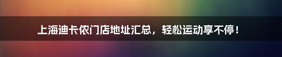 上海迪卡侬门店地址汇总，轻松运动享不停！