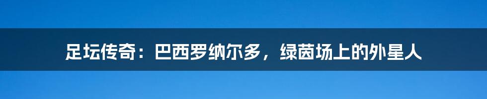 足坛传奇：巴西罗纳尔多，绿茵场上的外星人