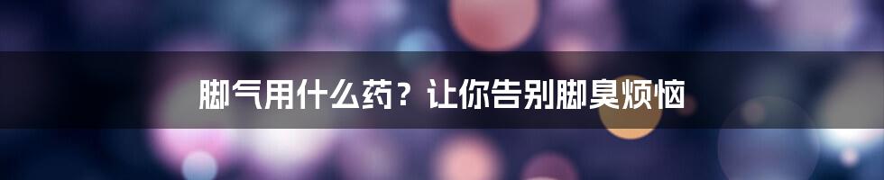 脚气用什么药？让你告别脚臭烦恼