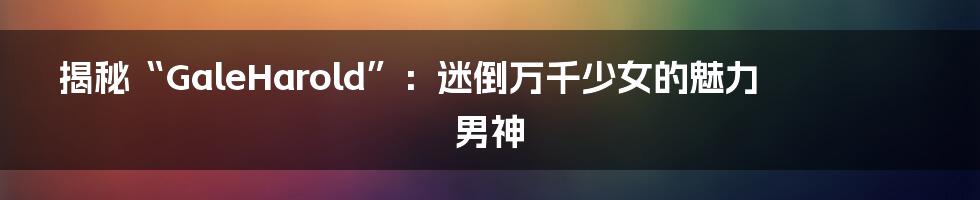 揭秘“GaleHarold”：迷倒万千少女的魅力男神