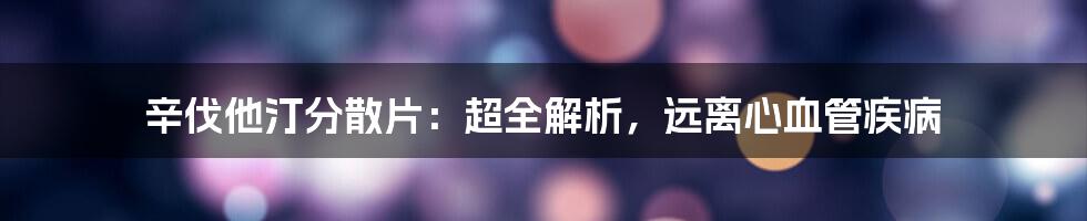 辛伐他汀分散片：超全解析，远离心血管疾病