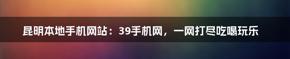 昆明本地手机网站：39手机网，一网打尽吃喝玩乐