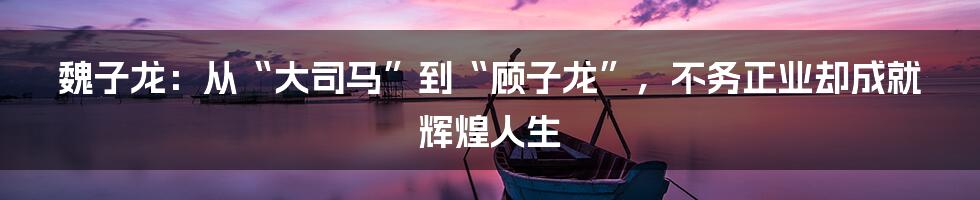 魏子龙：从“大司马”到“顾子龙”，不务正业却成就辉煌人生