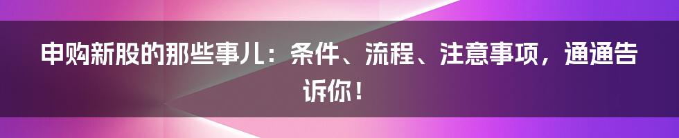 申购新股的那些事儿：条件、流程、注意事项，通通告诉你！