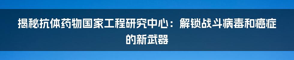 揭秘抗体药物国家工程研究中心：解锁战斗病毒和癌症的新武器