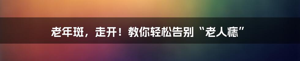 老年斑，走开！教你轻松告别“老人痣”