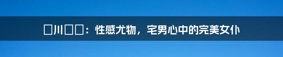 瑠川リナ：性感尤物，宅男心中的完美女仆