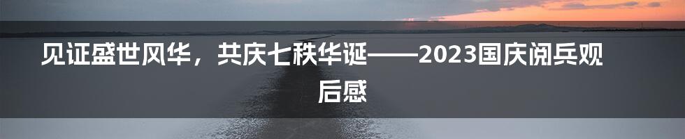 见证盛世风华，共庆七秩华诞——2023国庆阅兵观后感