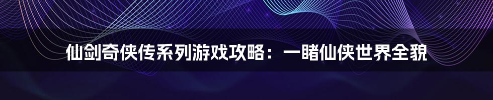 仙剑奇侠传系列游戏攻略：一睹仙侠世界全貌