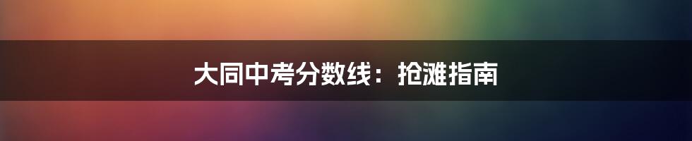 大同中考分数线：抢滩指南