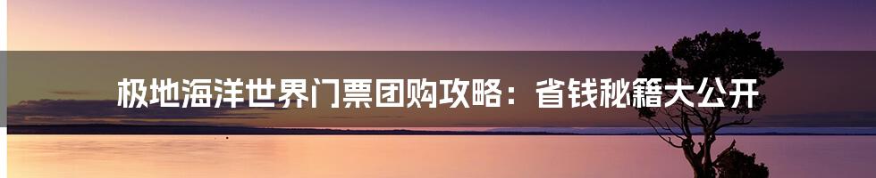 极地海洋世界门票团购攻略：省钱秘籍大公开