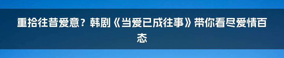 重拾往昔爱意？韩剧《当爱已成往事》带你看尽爱情百态