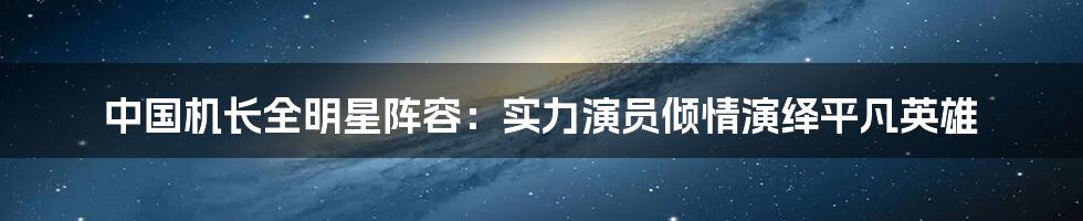 中国机长全明星阵容：实力演员倾情演绎平凡英雄