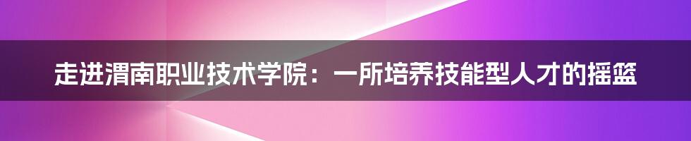 走进渭南职业技术学院：一所培养技能型人才的摇篮