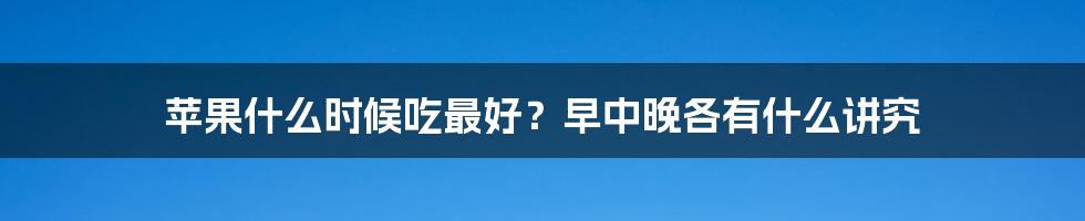 苹果什么时候吃最好？早中晚各有什么讲究