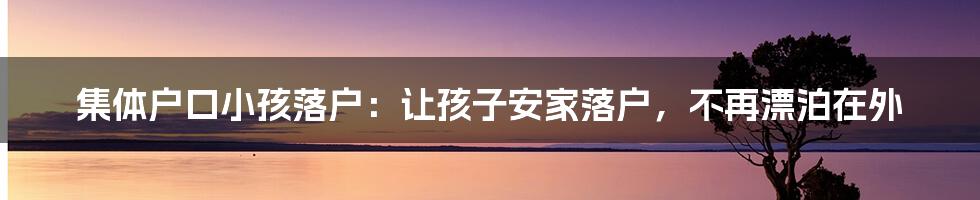 集体户口小孩落户：让孩子安家落户，不再漂泊在外