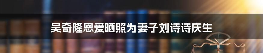 吴奇隆恩爱晒照为妻子刘诗诗庆生