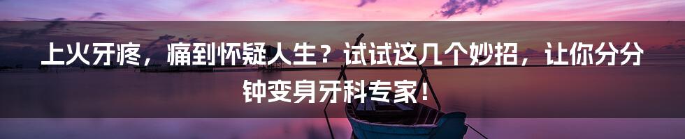 上火牙疼，痛到怀疑人生？试试这几个妙招，让你分分钟变身牙科专家！