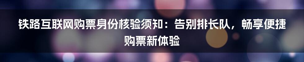 铁路互联网购票身份核验须知：告别排长队，畅享便捷购票新体验