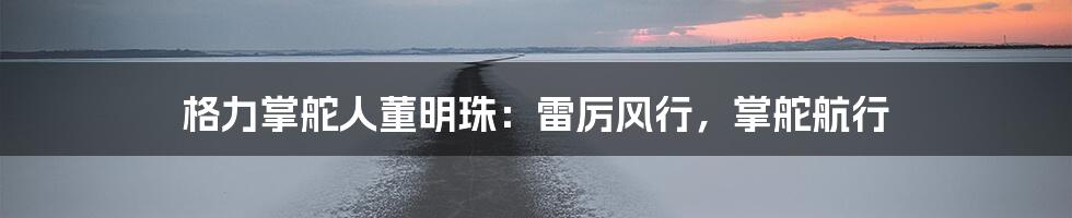 格力掌舵人董明珠：雷厉风行，掌舵航行