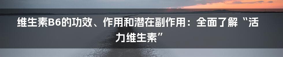 维生素B6的功效、作用和潜在副作用：全面了解“活力维生素”