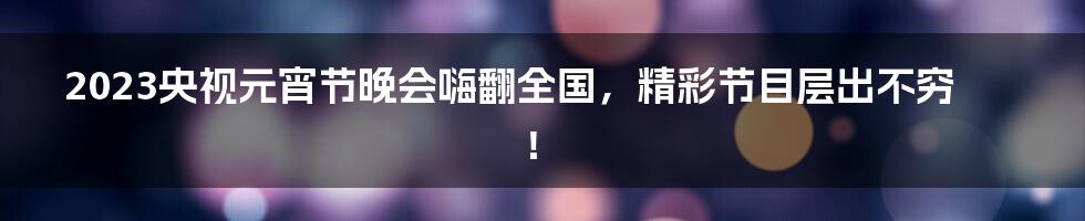 2023央视元宵节晚会嗨翻全国，精彩节目层出不穷！