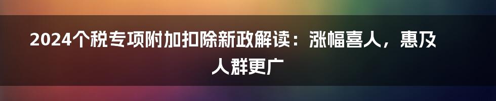 2024个税专项附加扣除新政解读：涨幅喜人，惠及人群更广