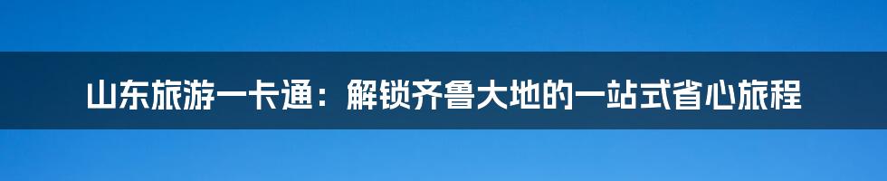 山东旅游一卡通：解锁齐鲁大地的一站式省心旅程