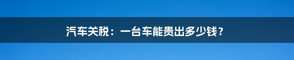 汽车关税：一台车能贵出多少钱？