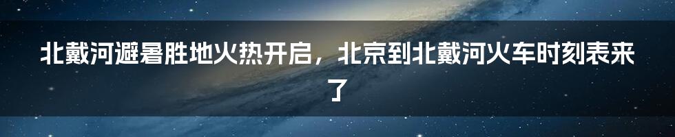 北戴河避暑胜地火热开启，北京到北戴河火车时刻表来了