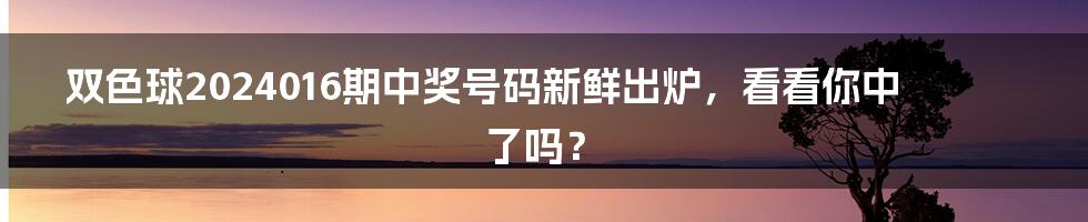 双色球2024016期中奖号码新鲜出炉，看看你中了吗？