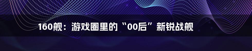 160舰：游戏圈里的“00后”新锐战舰