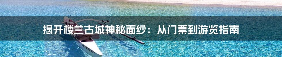 揭开楼兰古城神秘面纱：从门票到游览指南