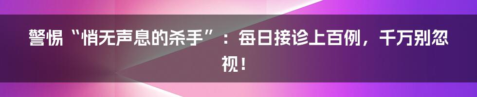 警惕“悄无声息的杀手”：每日接诊上百例，千万别忽视！