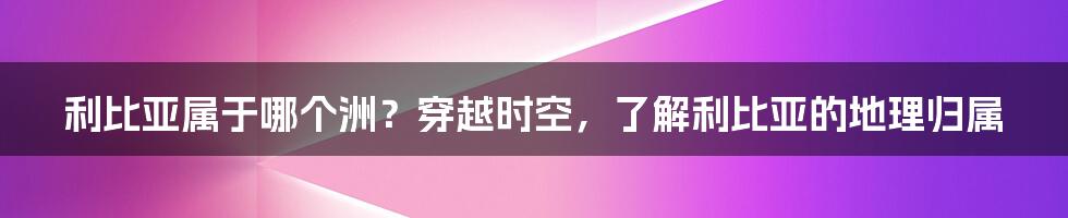 利比亚属于哪个洲？穿越时空，了解利比亚的地理归属