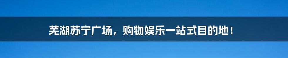 芜湖苏宁广场，购物娱乐一站式目的地！