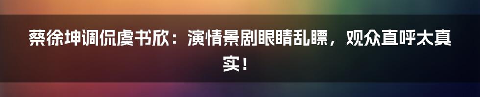 蔡徐坤调侃虞书欣：演情景剧眼睛乱瞟，观众直呼太真实！