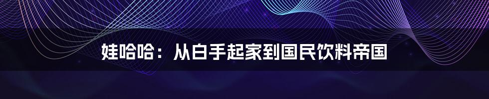 娃哈哈：从白手起家到国民饮料帝国