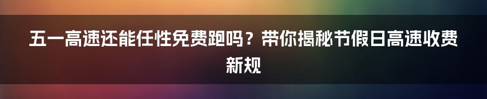 五一高速还能任性免费跑吗？带你揭秘节假日高速收费新规