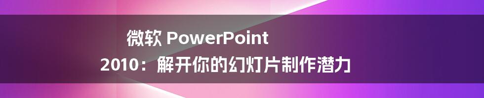 微软 PowerPoint 2010：解开你的幻灯片制作潜力